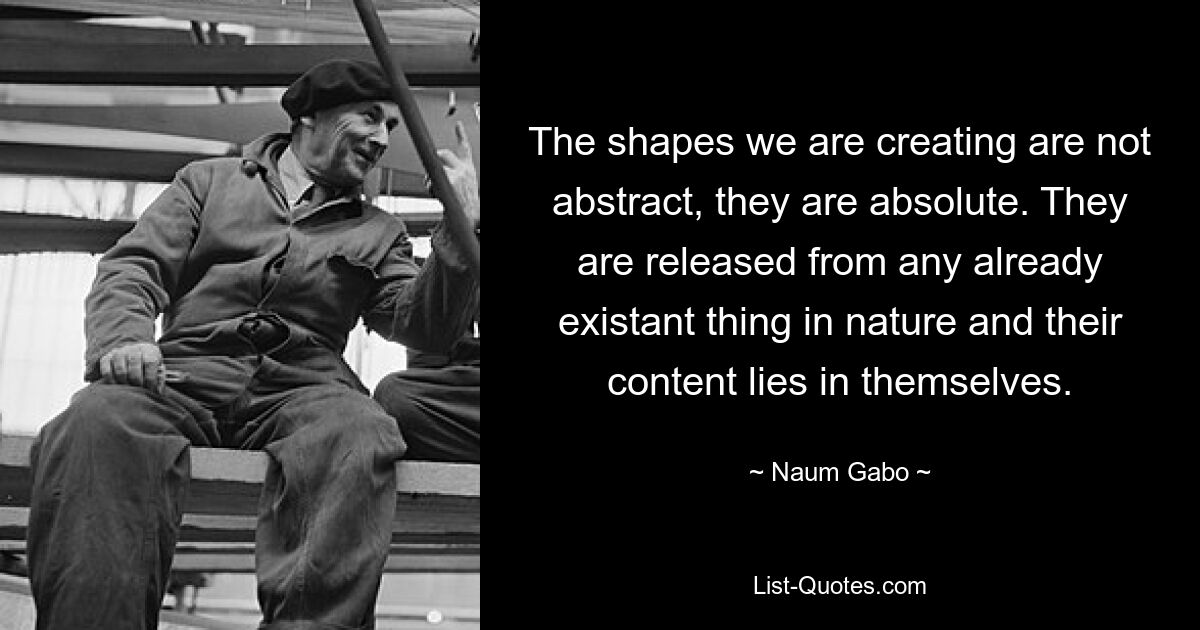 The shapes we are creating are not abstract, they are absolute. They are released from any already existant thing in nature and their content lies in themselves. — © Naum Gabo