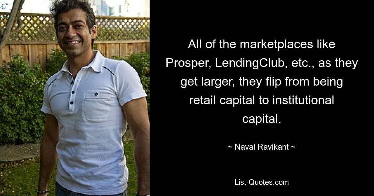 All of the marketplaces like Prosper, LendingClub, etc., as they get larger, they flip from being retail capital to institutional capital. — © Naval Ravikant