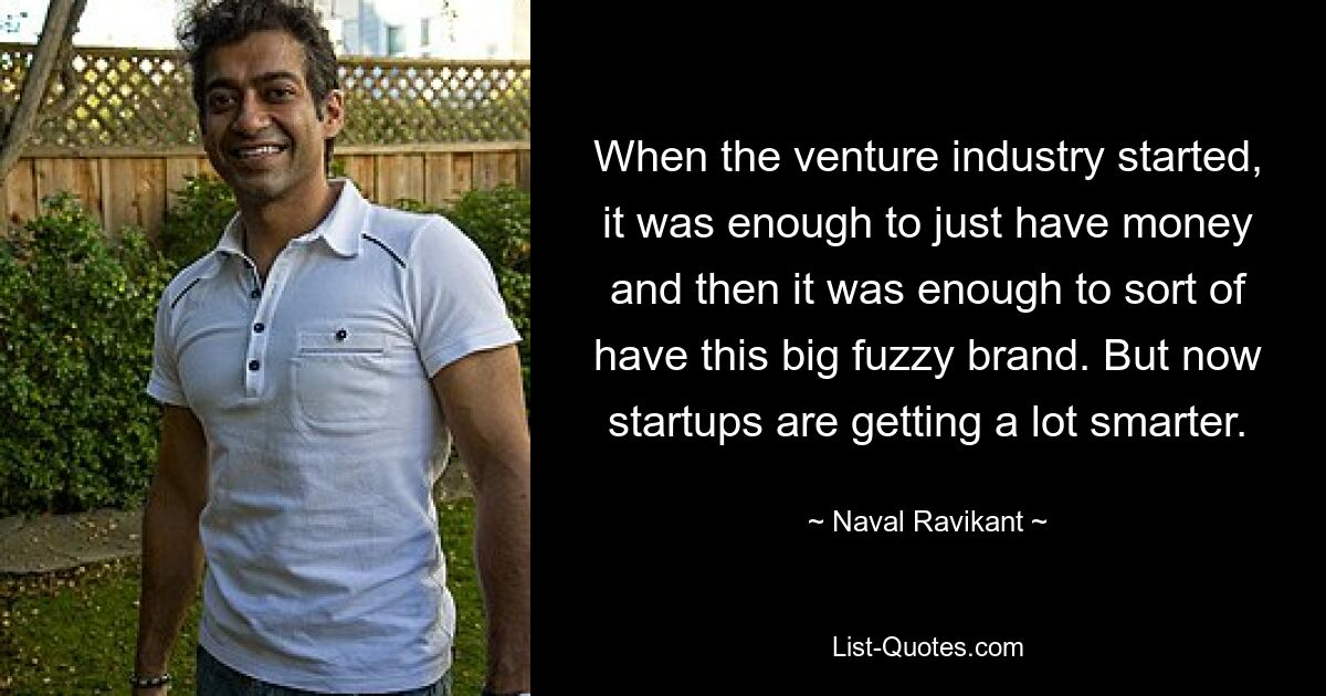 When the venture industry started, it was enough to just have money and then it was enough to sort of have this big fuzzy brand. But now startups are getting a lot smarter. — © Naval Ravikant