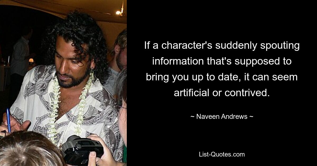 If a character's suddenly spouting information that's supposed to bring you up to date, it can seem artificial or contrived. — © Naveen Andrews