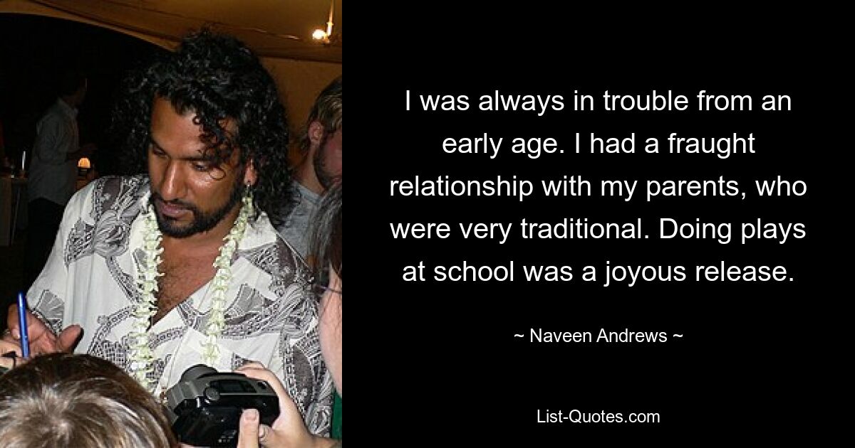 I was always in trouble from an early age. I had a fraught relationship with my parents, who were very traditional. Doing plays at school was a joyous release. — © Naveen Andrews