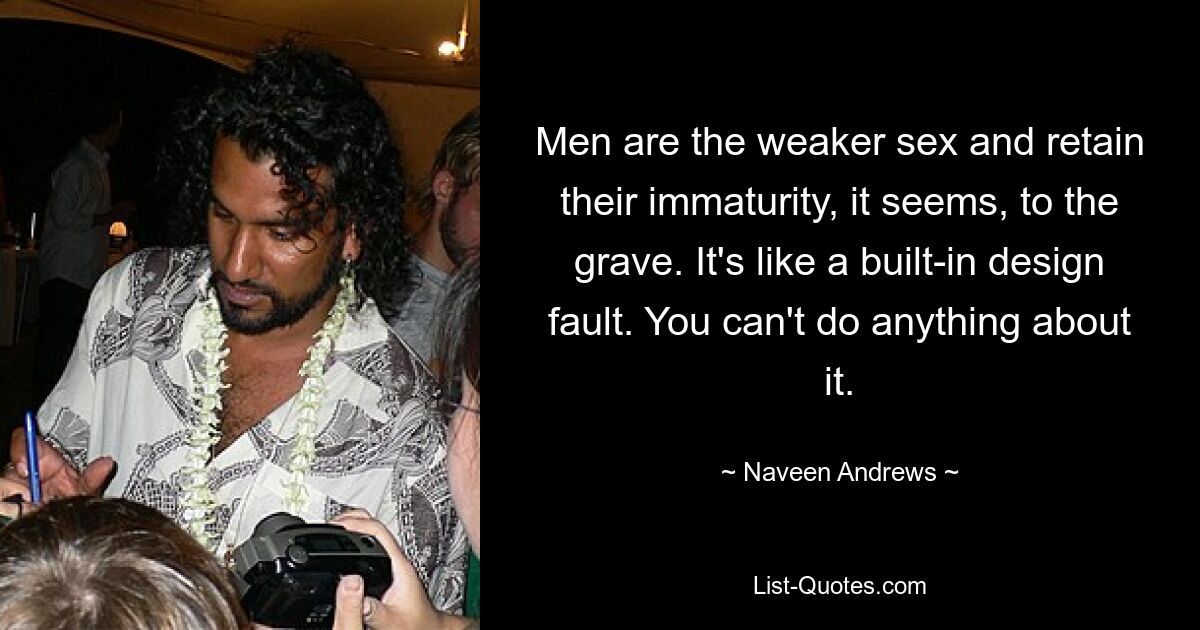 Men are the weaker sex and retain their immaturity, it seems, to the grave. It's like a built-in design fault. You can't do anything about it. — © Naveen Andrews