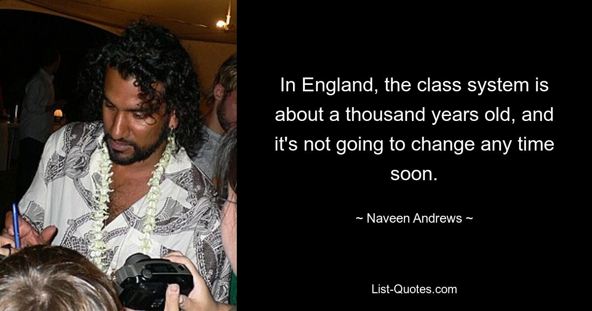 In England, the class system is about a thousand years old, and it's not going to change any time soon. — © Naveen Andrews