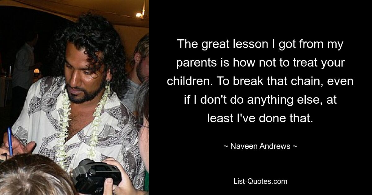 The great lesson I got from my parents is how not to treat your children. To break that chain, even if I don't do anything else, at least I've done that. — © Naveen Andrews