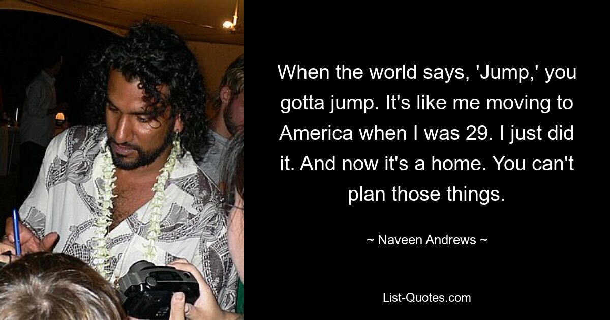 When the world says, 'Jump,' you gotta jump. It's like me moving to America when I was 29. I just did it. And now it's a home. You can't plan those things. — © Naveen Andrews