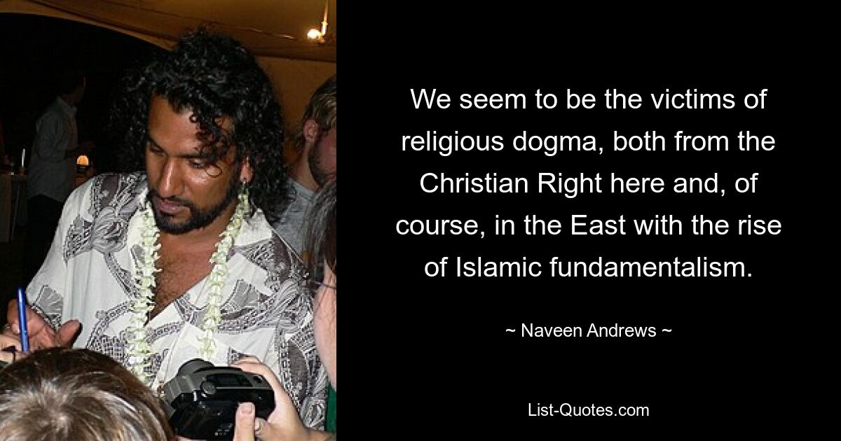 We seem to be the victims of religious dogma, both from the Christian Right here and, of course, in the East with the rise of Islamic fundamentalism. — © Naveen Andrews