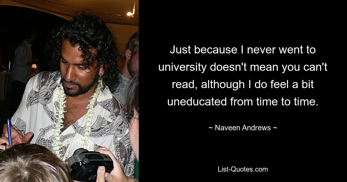 Just because I never went to university doesn't mean you can't read, although I do feel a bit uneducated from time to time. — © Naveen Andrews