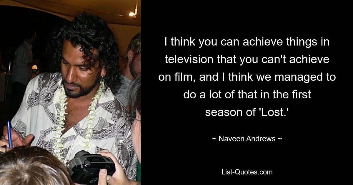 I think you can achieve things in television that you can't achieve on film, and I think we managed to do a lot of that in the first season of 'Lost.' — © Naveen Andrews