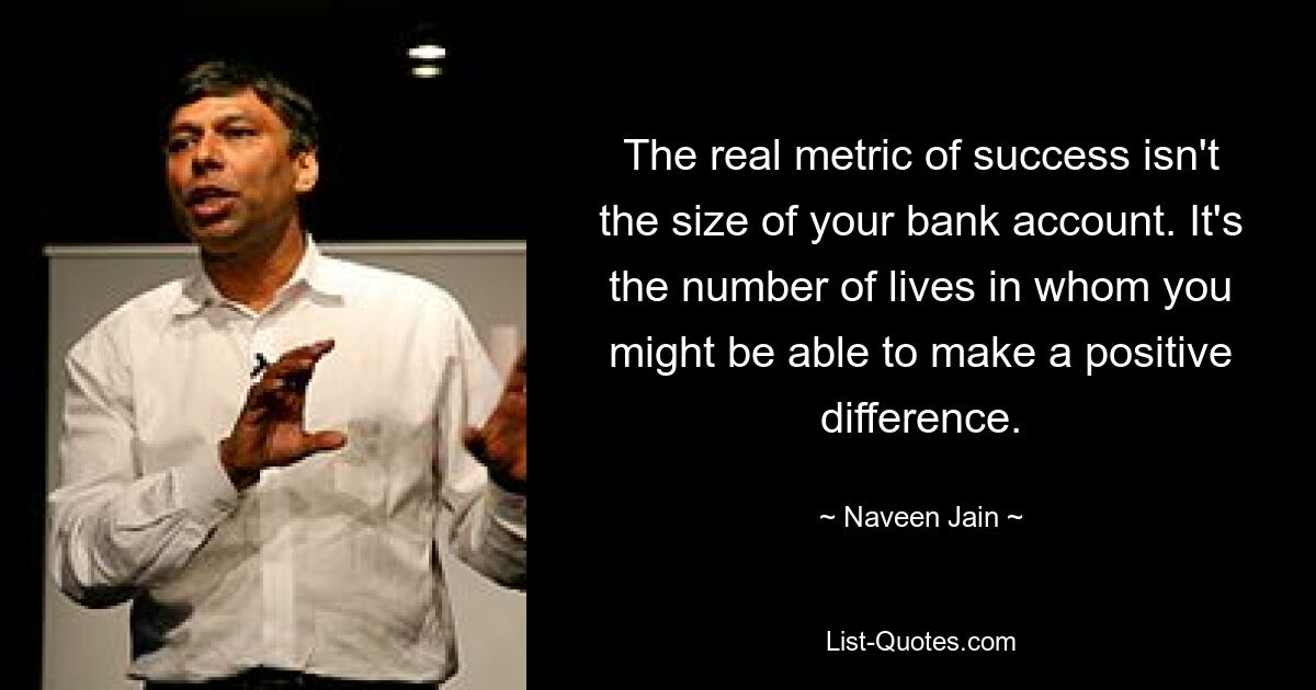 The real metric of success isn't the size of your bank account. It's the number of lives in whom you might be able to make a positive difference. — © Naveen Jain