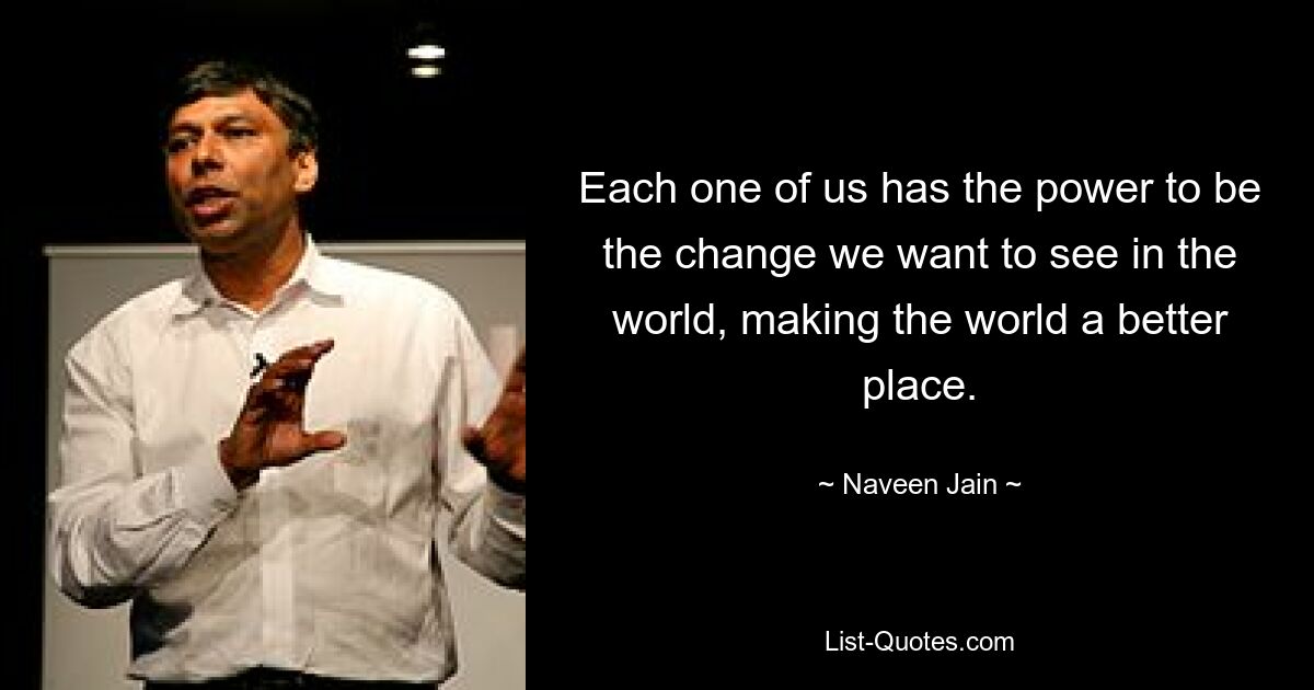 Each one of us has the power to be the change we want to see in the world, making the world a better place. — © Naveen Jain