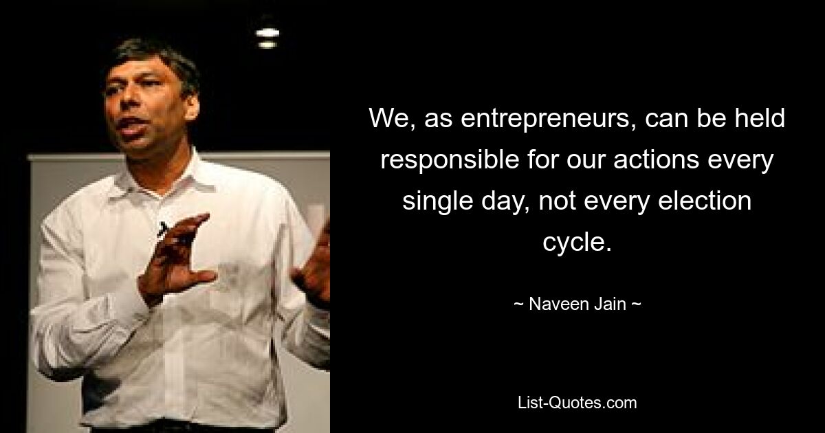 We, as entrepreneurs, can be held responsible for our actions every single day, not every election cycle. — © Naveen Jain