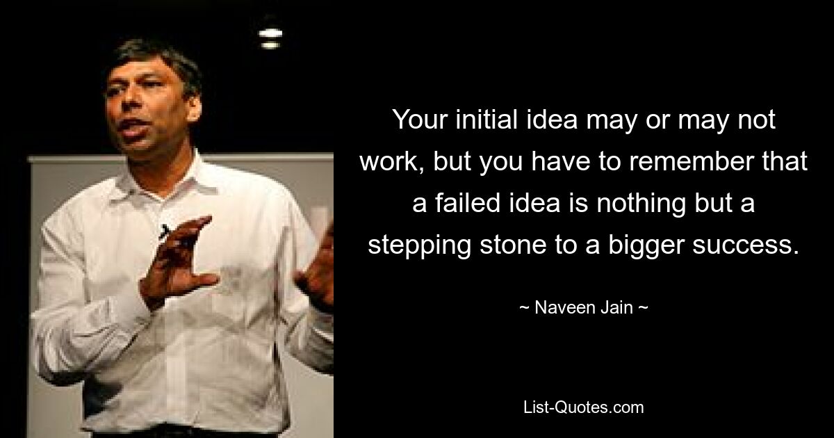 Your initial idea may or may not work, but you have to remember that a failed idea is nothing but a stepping stone to a bigger success. — © Naveen Jain