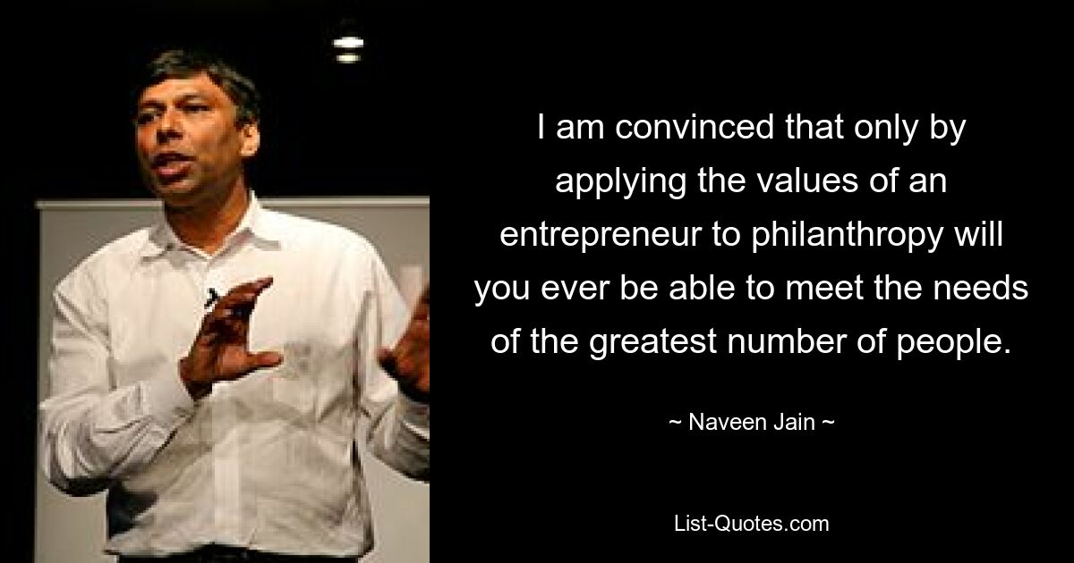 I am convinced that only by applying the values of an entrepreneur to philanthropy will you ever be able to meet the needs of the greatest number of people. — © Naveen Jain