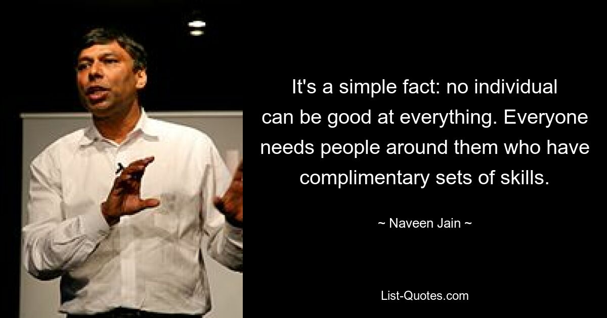 It's a simple fact: no individual can be good at everything. Everyone needs people around them who have complimentary sets of skills. — © Naveen Jain