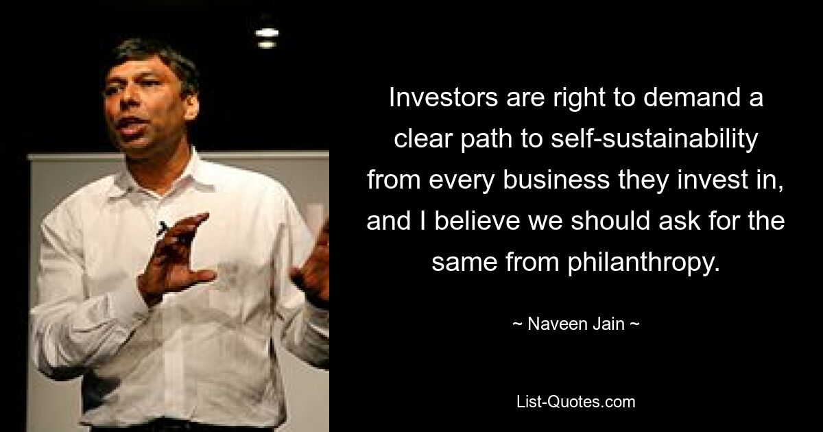 Investors are right to demand a clear path to self-sustainability from every business they invest in, and I believe we should ask for the same from philanthropy. — © Naveen Jain