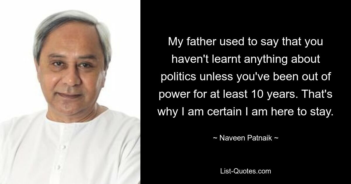 My father used to say that you haven't learnt anything about politics unless you've been out of power for at least 10 years. That's why I am certain I am here to stay. — © Naveen Patnaik