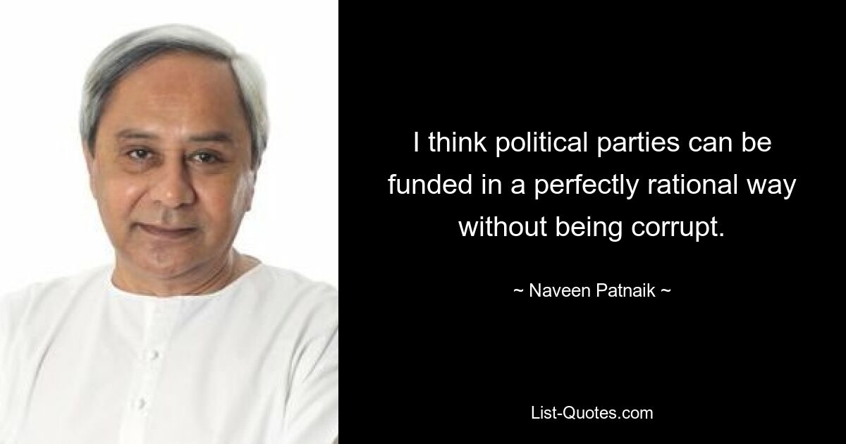 I think political parties can be funded in a perfectly rational way without being corrupt. — © Naveen Patnaik