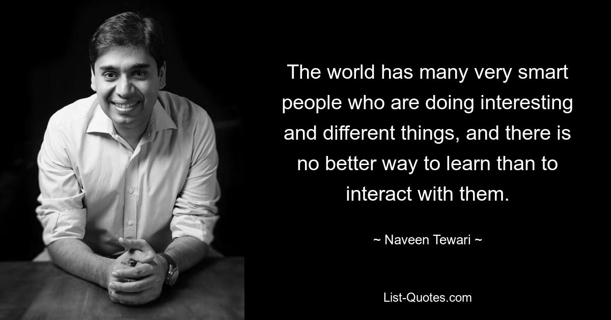 The world has many very smart people who are doing interesting and different things, and there is no better way to learn than to interact with them. — © Naveen Tewari