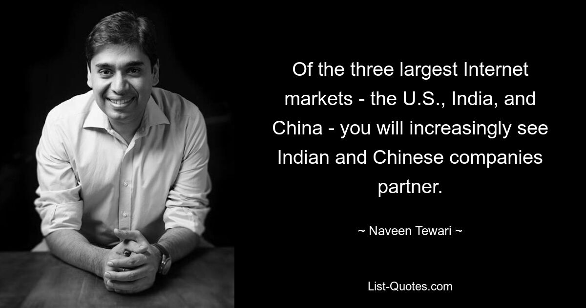 Of the three largest Internet markets - the U.S., India, and China - you will increasingly see Indian and Chinese companies partner. — © Naveen Tewari