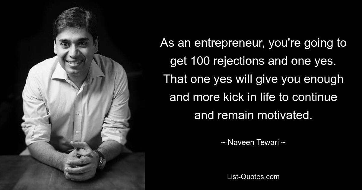 As an entrepreneur, you're going to get 100 rejections and one yes. That one yes will give you enough and more kick in life to continue and remain motivated. — © Naveen Tewari