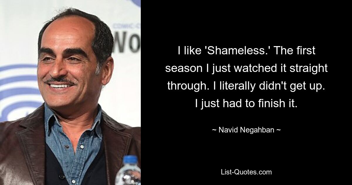 I like 'Shameless.' The first season I just watched it straight through. I literally didn't get up. I just had to finish it. — © Navid Negahban