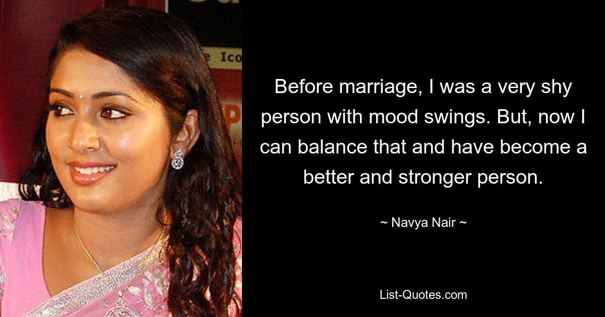 Before marriage, I was a very shy person with mood swings. But, now I can balance that and have become a better and stronger person. — © Navya Nair