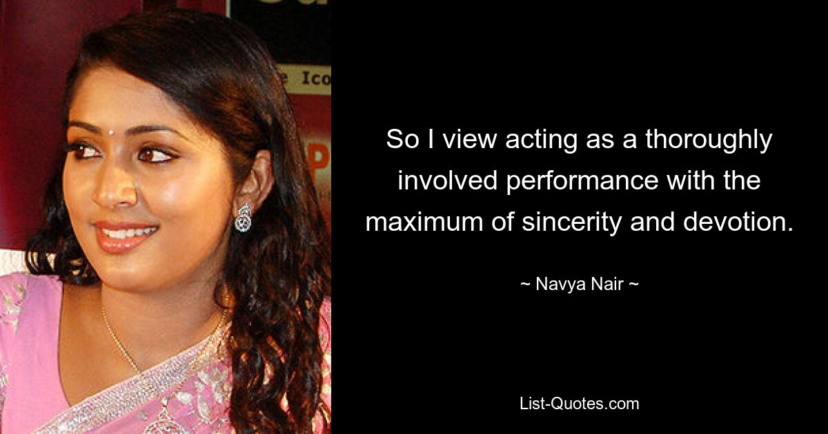 So I view acting as a thoroughly involved performance with the maximum of sincerity and devotion. — © Navya Nair