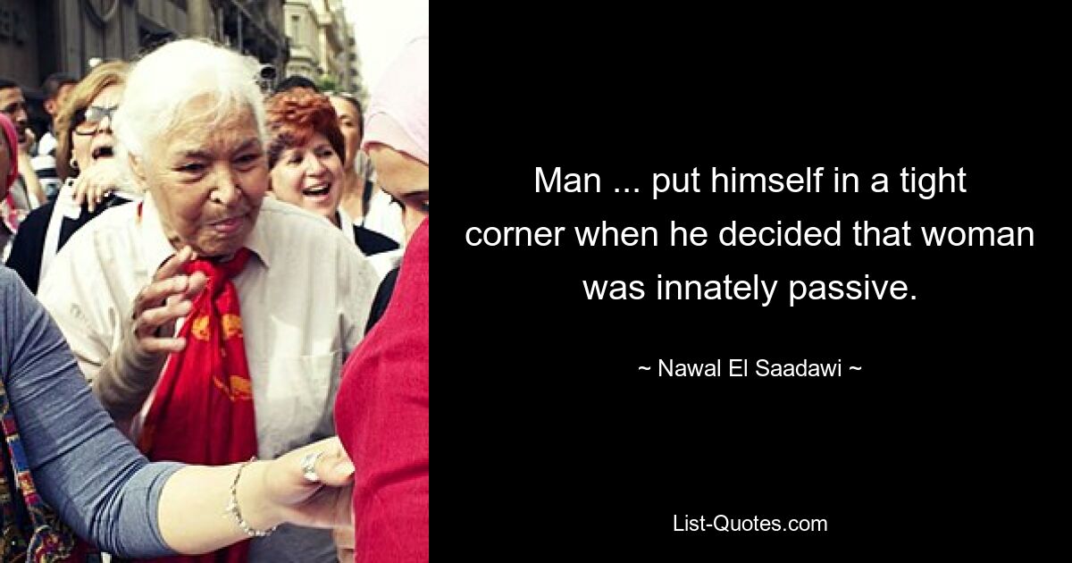 Man ... put himself in a tight corner when he decided that woman was innately passive. — © Nawal El Saadawi