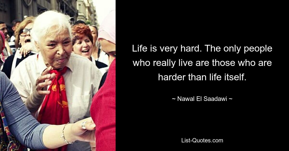 Life is very hard. The only people who really live are those who are harder than life itself. — © Nawal El Saadawi