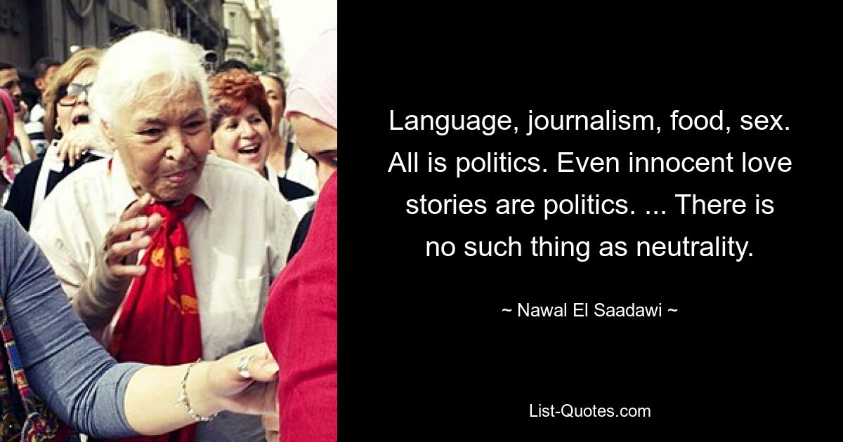 Language, journalism, food, sex. All is politics. Even innocent love stories are politics. ... There is no such thing as neutrality. — © Nawal El Saadawi