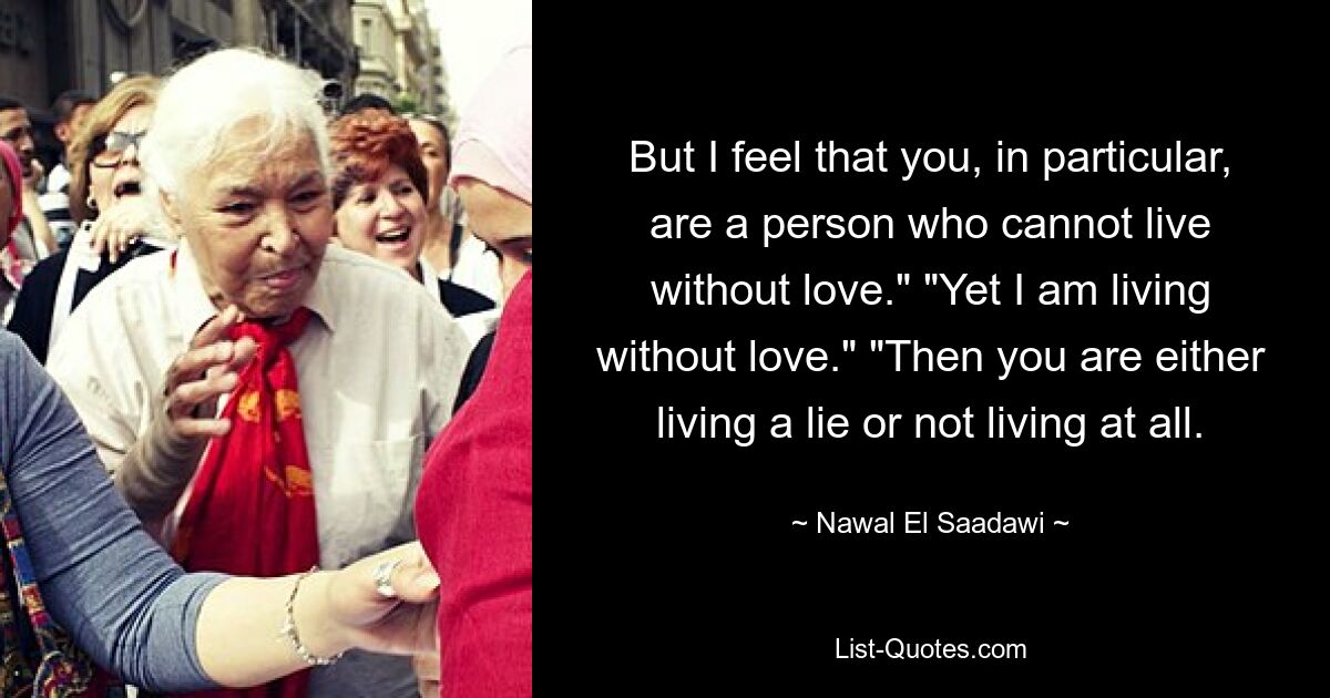 But I feel that you, in particular, are a person who cannot live without love." "Yet I am living without love." "Then you are either living a lie or not living at all. — © Nawal El Saadawi