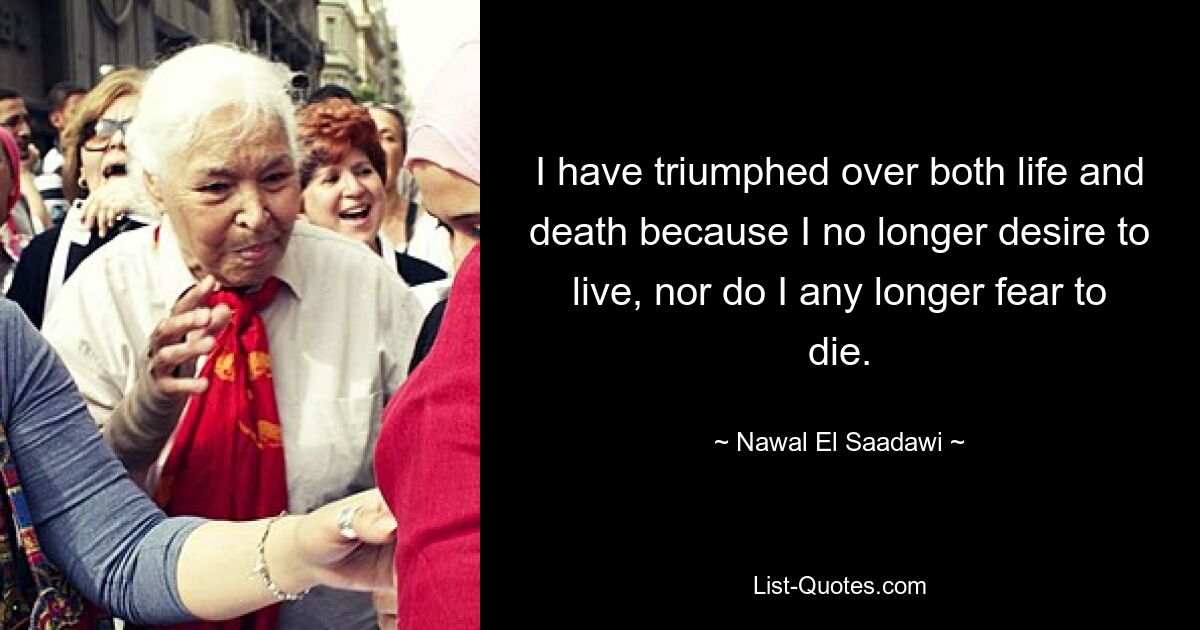 I have triumphed over both life and death because I no longer desire to live, nor do I any longer fear to die. — © Nawal El Saadawi