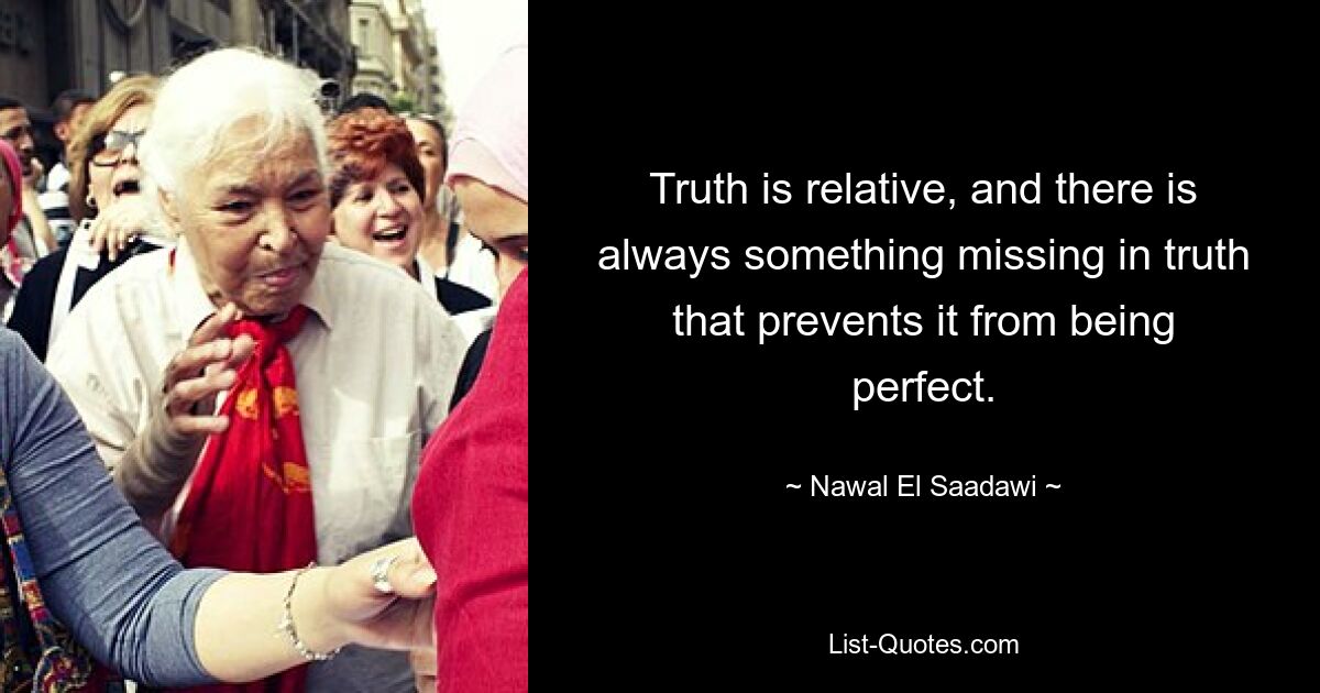 Truth is relative, and there is always something missing in truth that prevents it from being perfect. — © Nawal El Saadawi