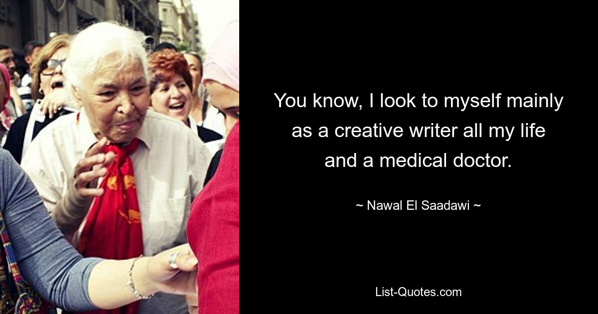 You know, I look to myself mainly as a creative writer all my life and a medical doctor. — © Nawal El Saadawi