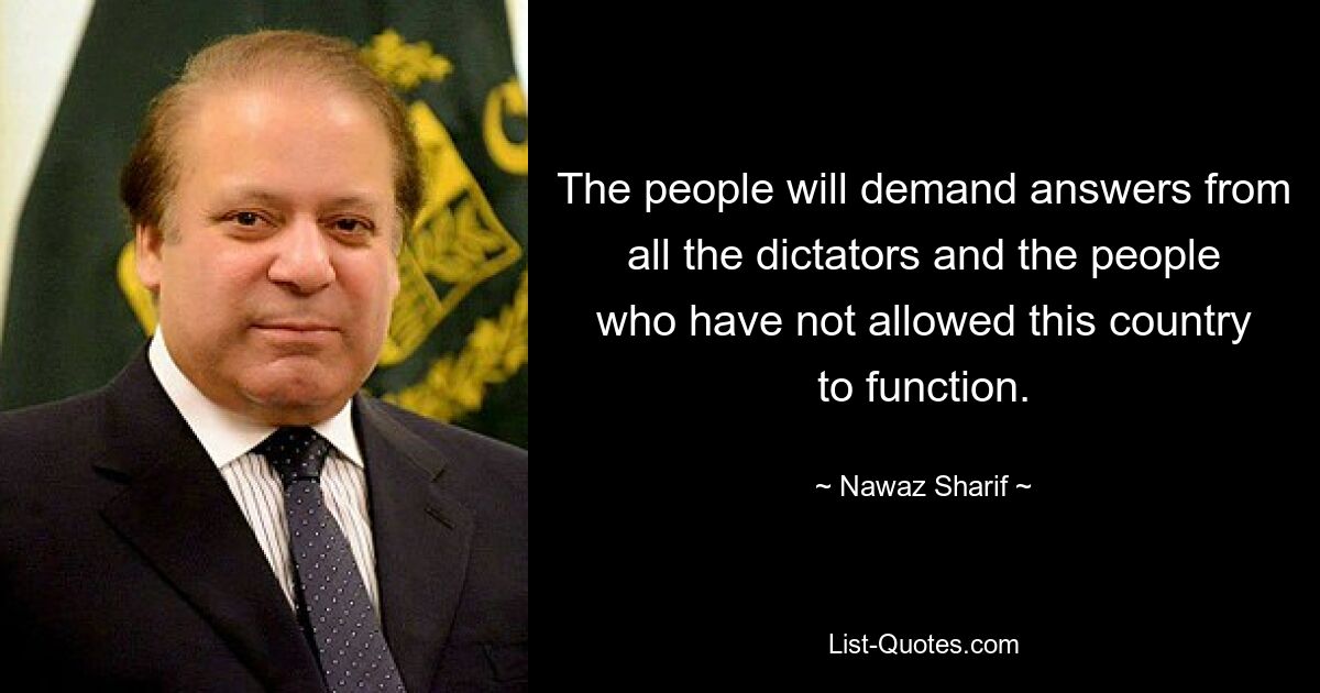 The people will demand answers from all the dictators and the people who have not allowed this country to function. — © Nawaz Sharif