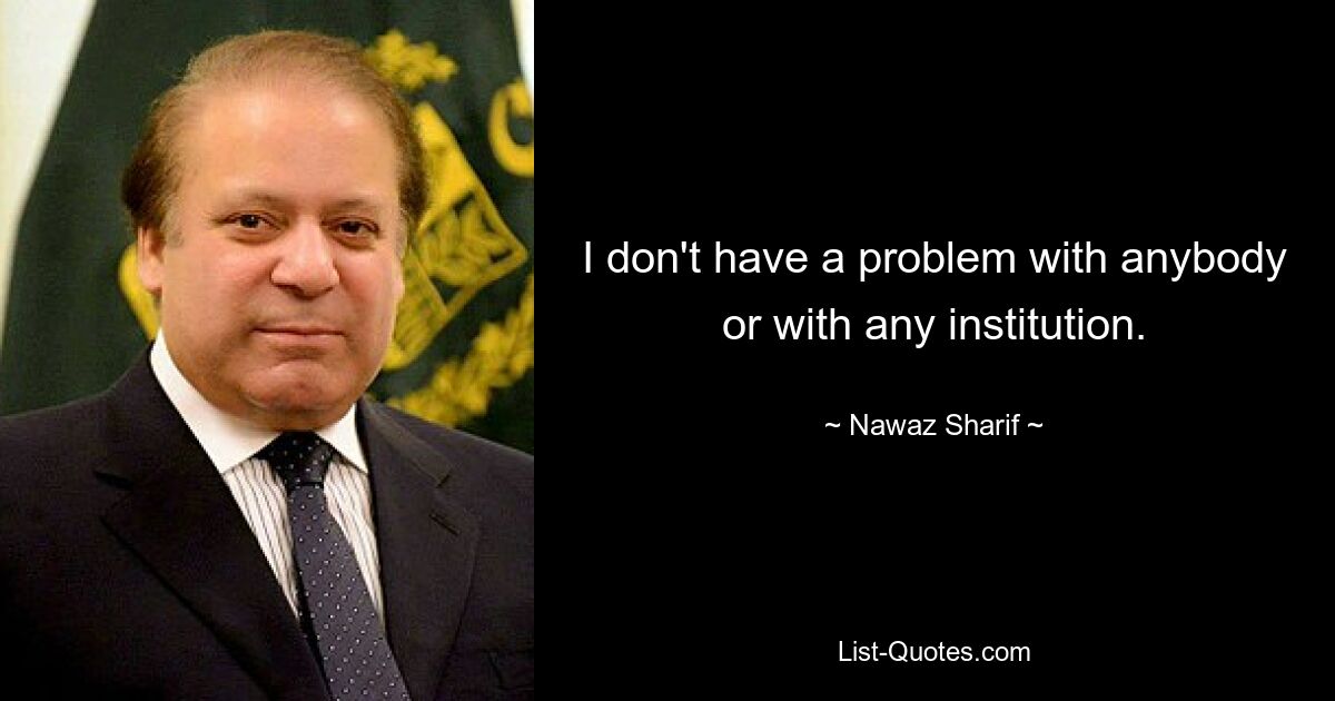 I don't have a problem with anybody or with any institution. — © Nawaz Sharif