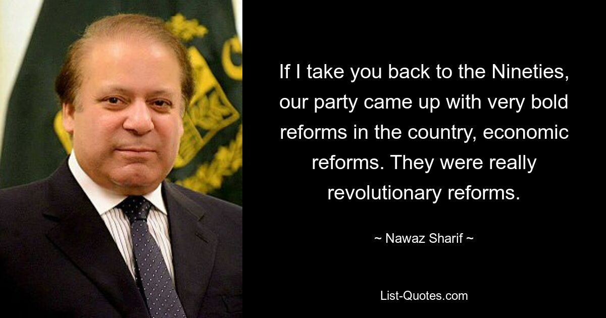 If I take you back to the Nineties, our party came up with very bold reforms in the country, economic reforms. They were really revolutionary reforms. — © Nawaz Sharif