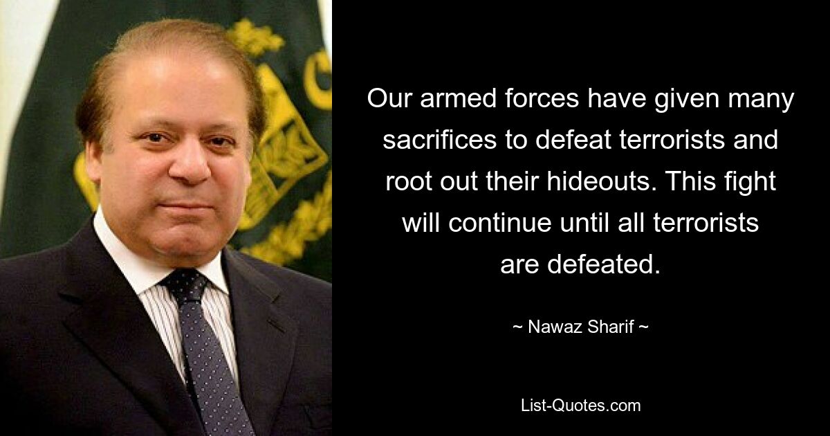 Our armed forces have given many sacrifices to defeat terrorists and root out their hideouts. This fight will continue until all terrorists are defeated. — © Nawaz Sharif