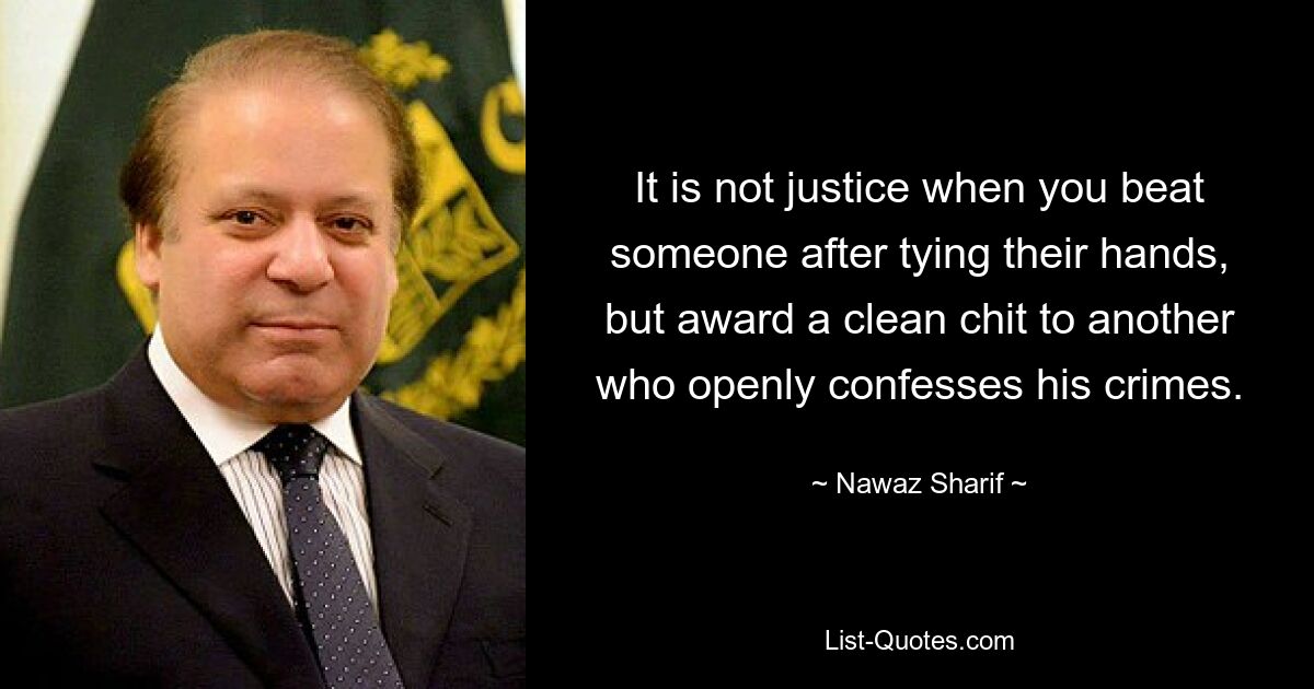 It is not justice when you beat someone after tying their hands, but award a clean chit to another who openly confesses his crimes. — © Nawaz Sharif