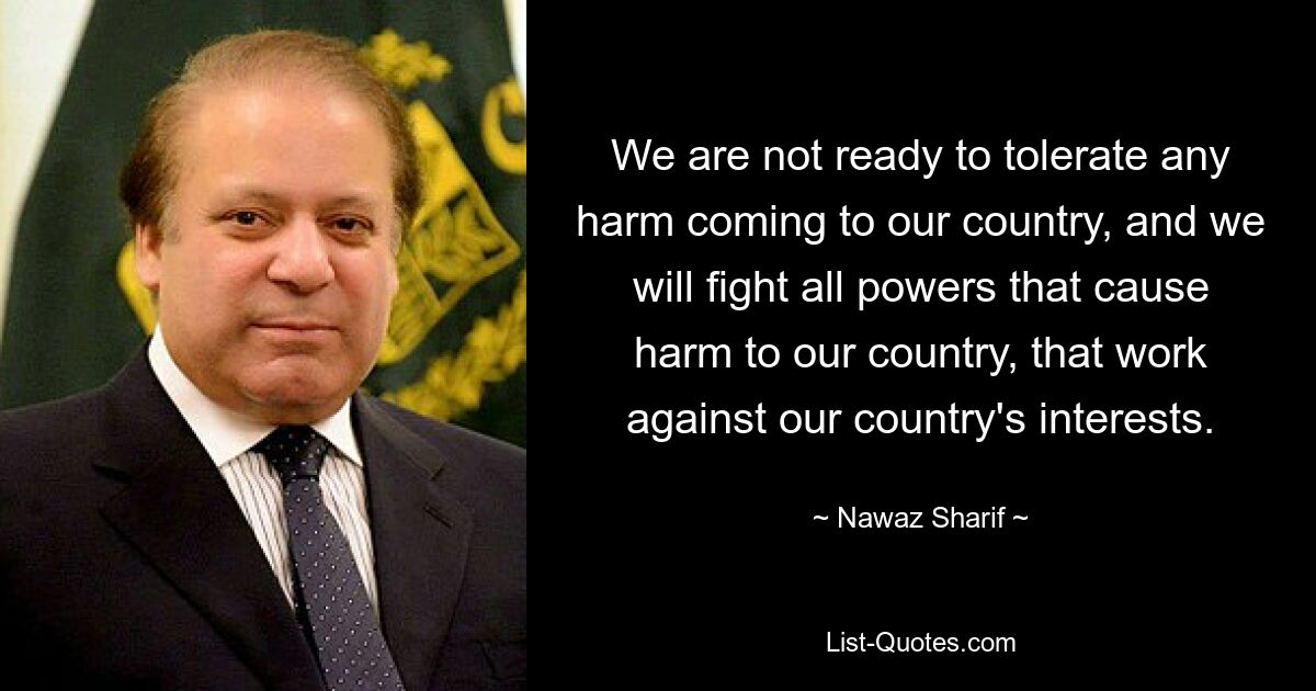 We are not ready to tolerate any harm coming to our country, and we will fight all powers that cause harm to our country, that work against our country's interests. — © Nawaz Sharif