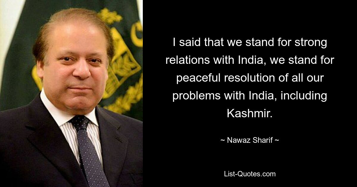 I said that we stand for strong relations with India, we stand for peaceful resolution of all our problems with India, including Kashmir. — © Nawaz Sharif