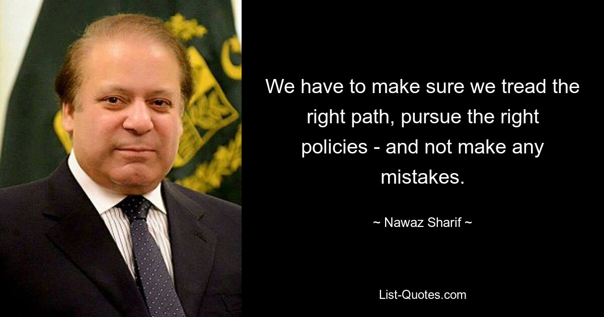 We have to make sure we tread the right path, pursue the right policies - and not make any mistakes. — © Nawaz Sharif