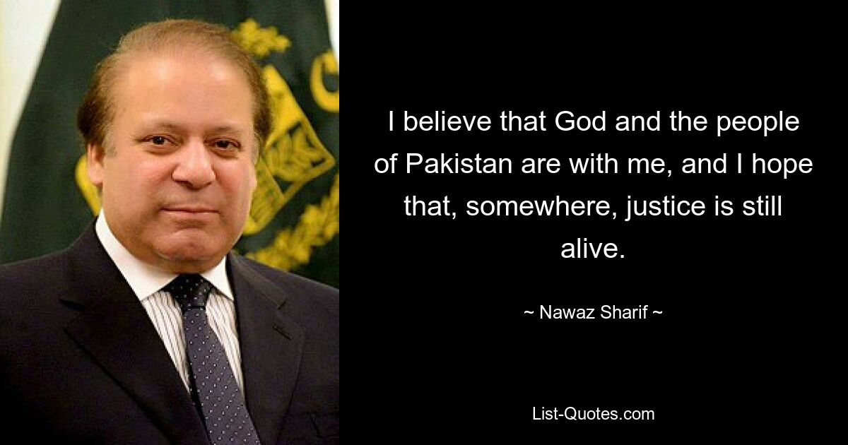 I believe that God and the people of Pakistan are with me, and I hope that, somewhere, justice is still alive. — © Nawaz Sharif