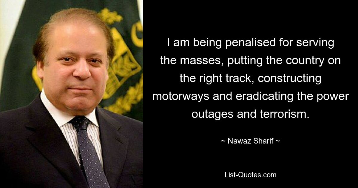 I am being penalised for serving the masses, putting the country on the right track, constructing motorways and eradicating the power outages and terrorism. — © Nawaz Sharif