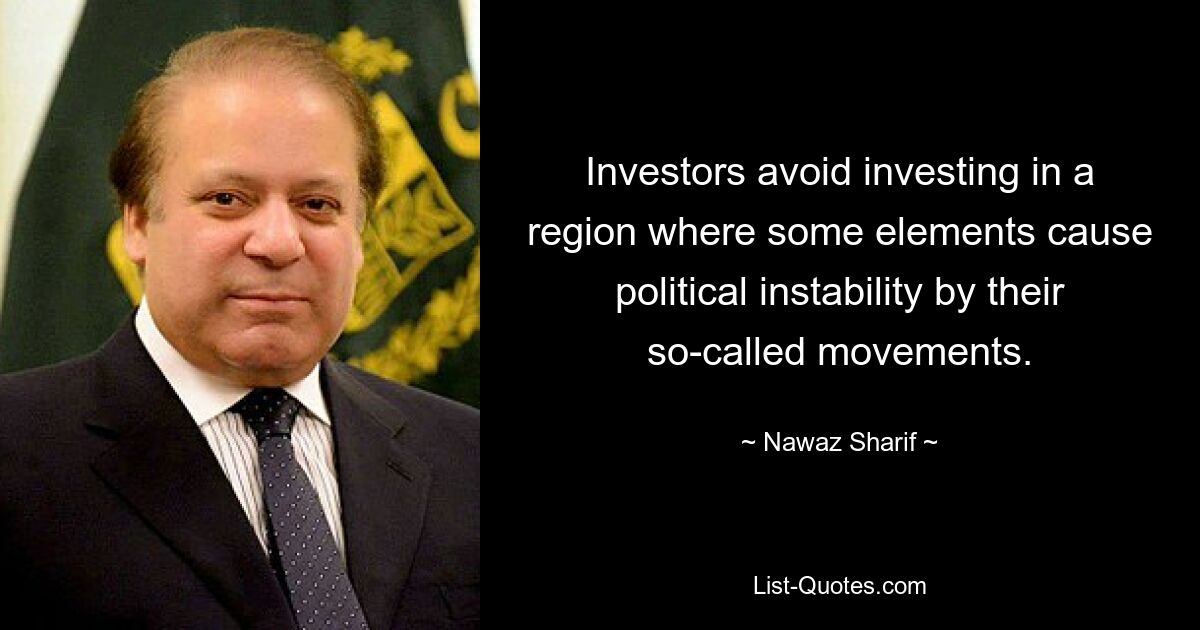 Investors avoid investing in a region where some elements cause political instability by their so-called movements. — © Nawaz Sharif