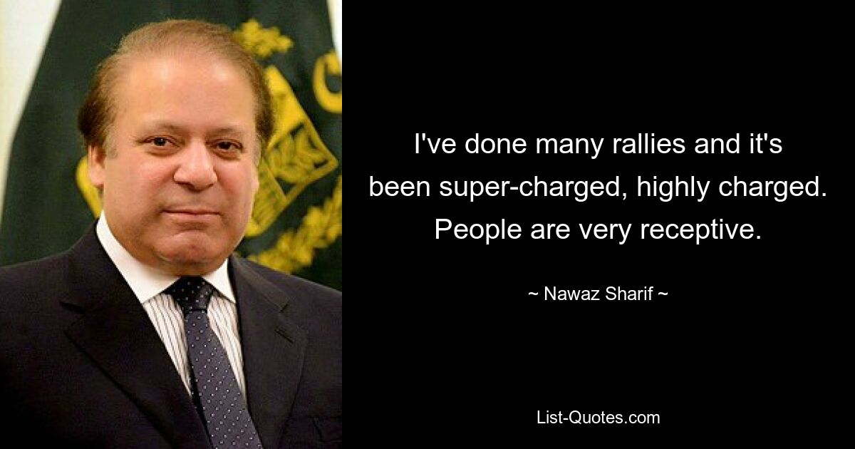 I've done many rallies and it's been super-charged, highly charged. People are very receptive. — © Nawaz Sharif