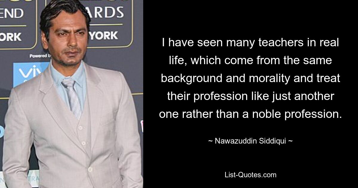 I have seen many teachers in real life, which come from the same background and morality and treat their profession like just another one rather than a noble profession. — © Nawazuddin Siddiqui