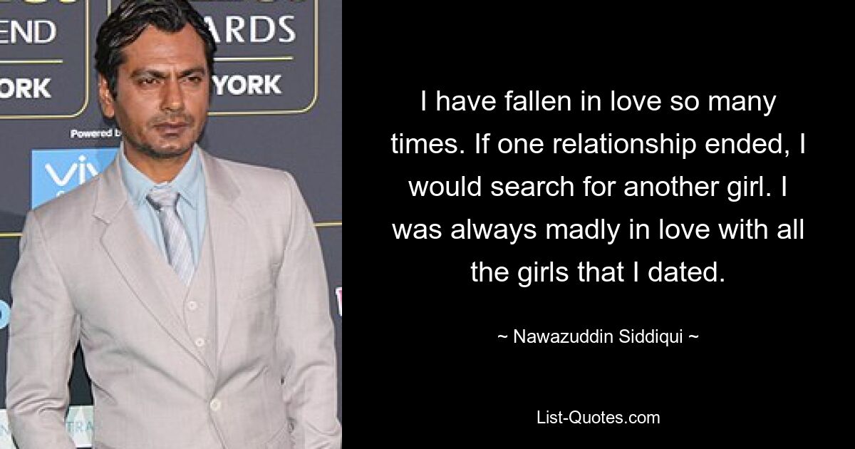 I have fallen in love so many times. If one relationship ended, I would search for another girl. I was always madly in love with all the girls that I dated. — © Nawazuddin Siddiqui