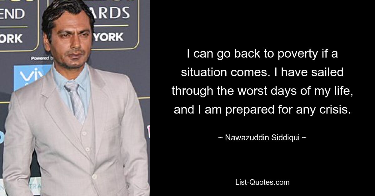 I can go back to poverty if a situation comes. I have sailed through the worst days of my life, and I am prepared for any crisis. — © Nawazuddin Siddiqui