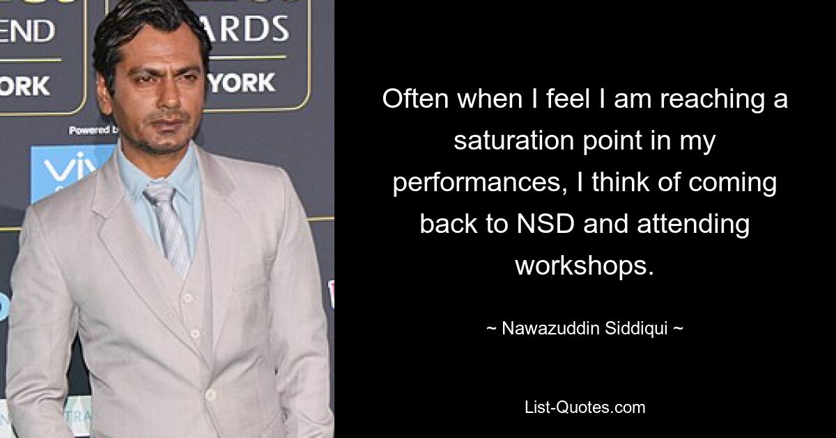 Often when I feel I am reaching a saturation point in my performances, I think of coming back to NSD and attending workshops. — © Nawazuddin Siddiqui